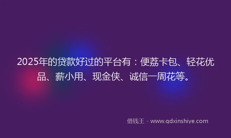 2025年的贷款好过的平台有：便荔卡包、轻花优品、薪小用、现金侠、诚信一周花等。