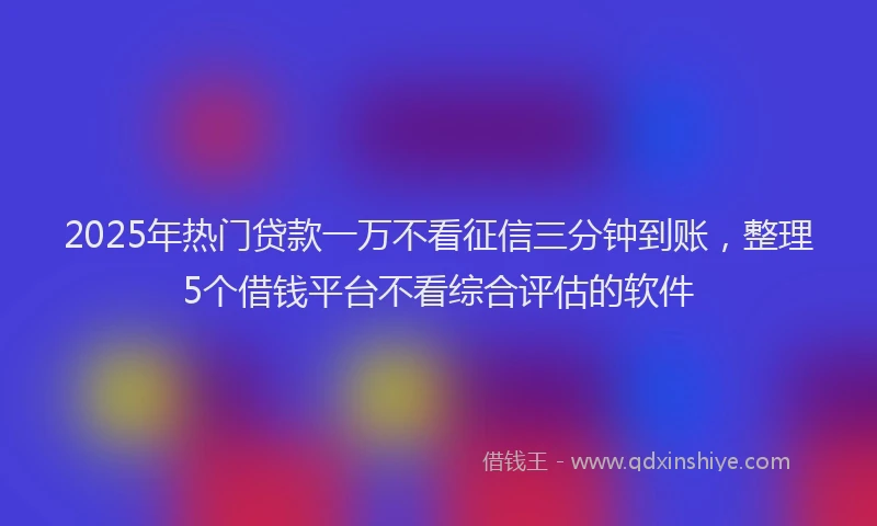 2025年热门贷款一万不看征信三分钟到账，整理5个借钱平台不看综合评估的软件