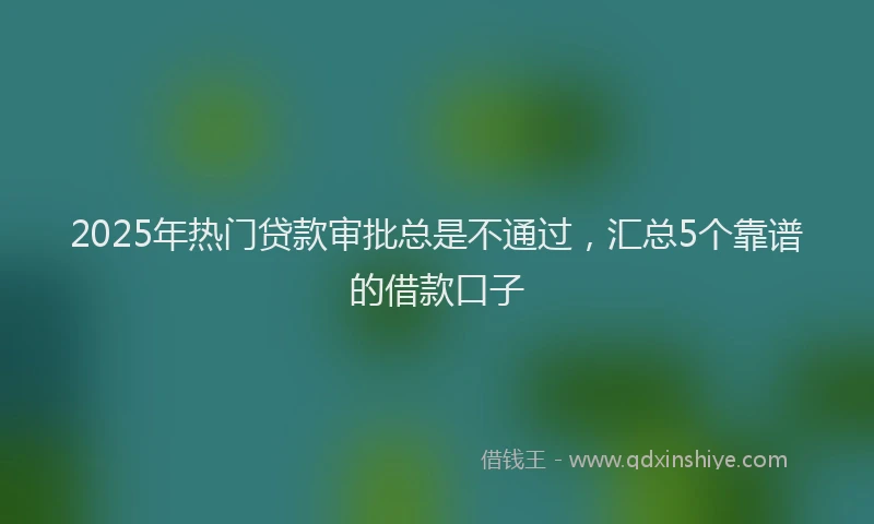 2025年热门贷款审批总是不通过，汇总5个靠谱的借款口子