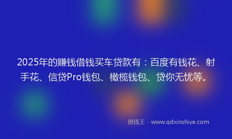 2025年的赚钱借钱买车贷款有：百度有钱花、射手花、信贷Pro钱包、橄榄钱包、贷你无忧等。