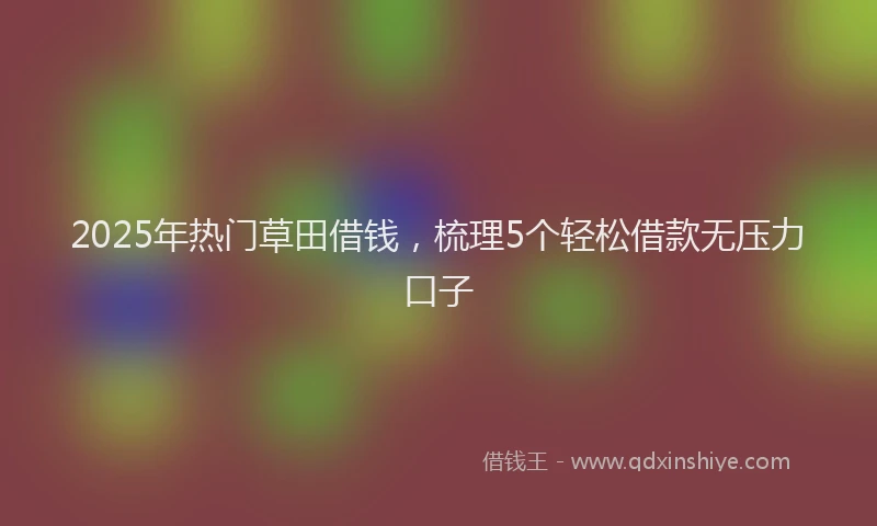 2025年热门草田借钱，梳理5个轻松借款无压力口子