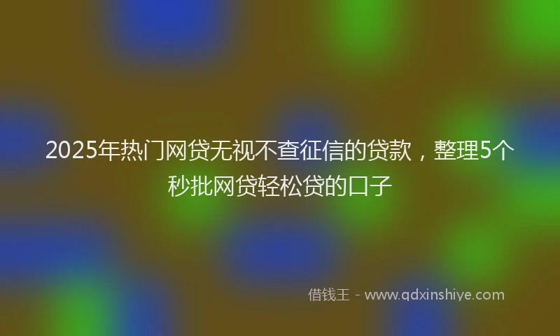 2025年热门网贷无视不查征信的贷款，整理5个秒批网贷轻松贷的口子