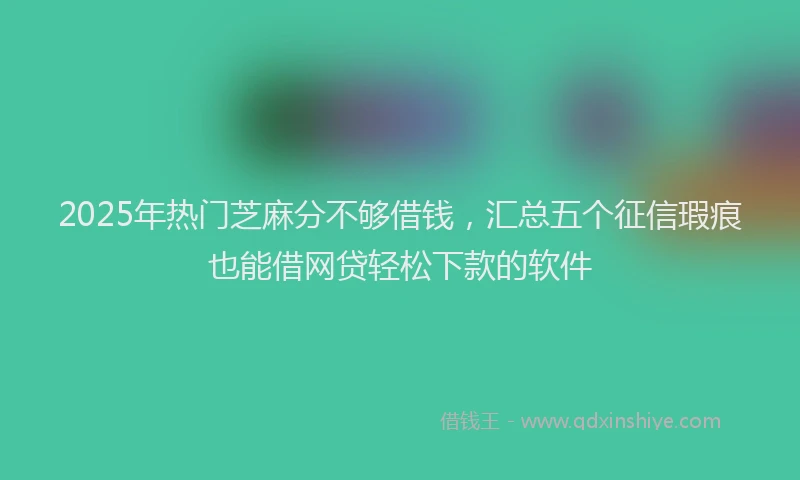 2025年热门芝麻分不够借钱，汇总五个征信瑕疵也能借网贷轻松下款的软件