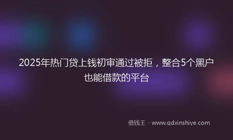 2025年热门贷上钱初审通过被拒,整合5个黑户也能借款的平台