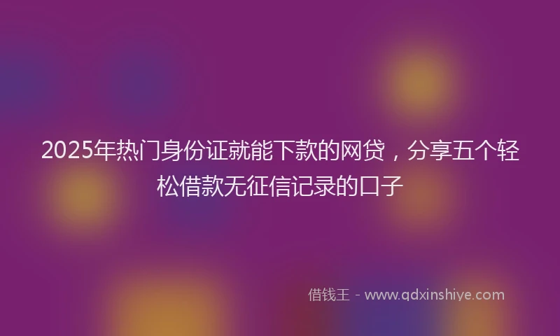 2025年热门身份证就能下款的网贷，分享五个轻松借款无征信记录的口子