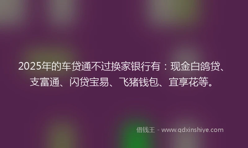 2025年的车贷通不过换家银行有：现金白鸽贷、支富通、闪贷宝易、飞猪钱包、宜享花等。