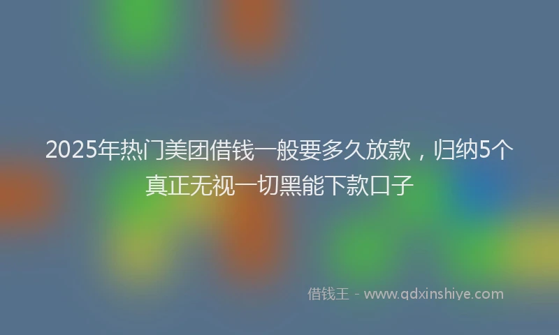 2025年热门美团借钱一般要多久放款，归纳5个真正无视一切黑能下款口子