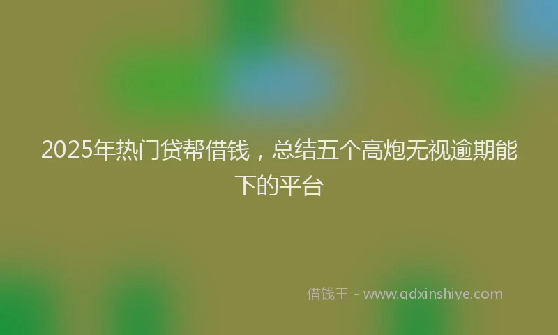2025年热门贷帮借钱，总结五个高炮无视逾期能下的平台
