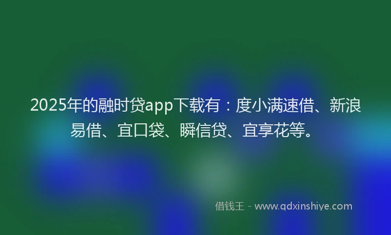 2025年的融时贷app下载有：度小满速借、新浪易借、宜口袋、瞬信贷、宜享花等。