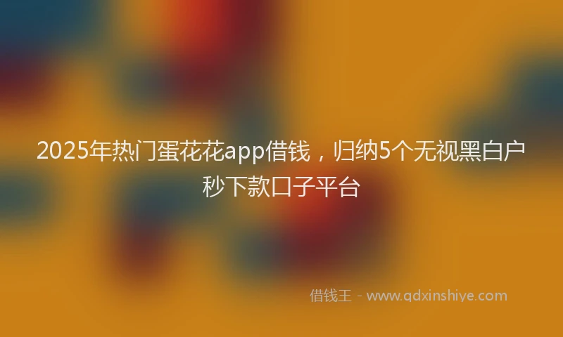 2025年热门蛋花花app借钱，归纳5个无视黑白户秒下款口子平台