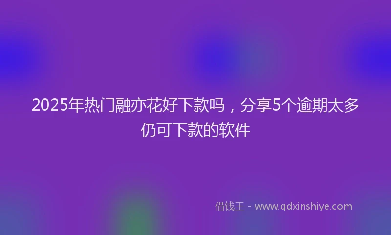 2025年热门融亦花好下款吗，分享5个逾期太多仍可下款的软件