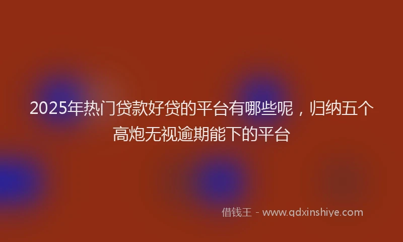 2025年热门贷款好贷的平台有哪些呢，归纳五个高炮无视逾期能下的平台