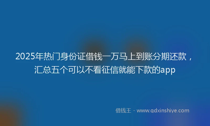 2025年热门身份证借钱一万马上到账分期还款，汇总五个可以不看征信就能下款的app