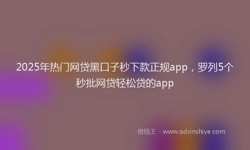 2025年热门网贷黑口子秒下款正规app，罗列5个秒批网贷轻松贷的app