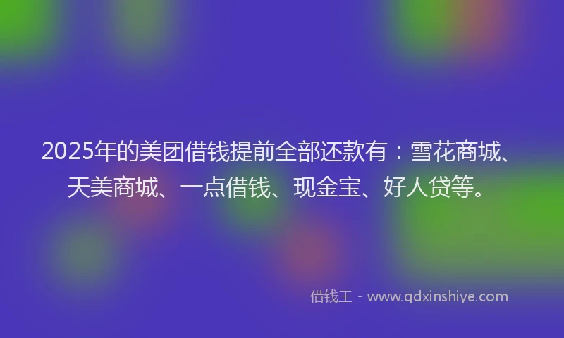 2025年的美团借钱提前全部还款有：雪花商城、天美商城、一点借钱、现金宝、好人贷等。