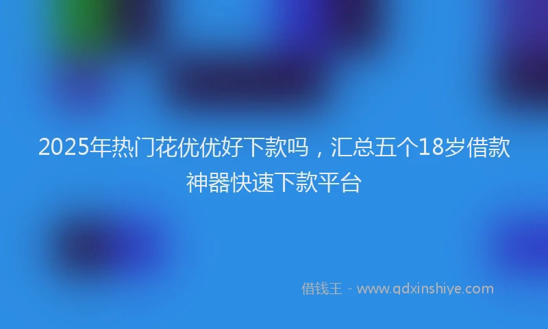 2025年热门花优优好下款吗，汇总五个18岁借款神器快速下款平台