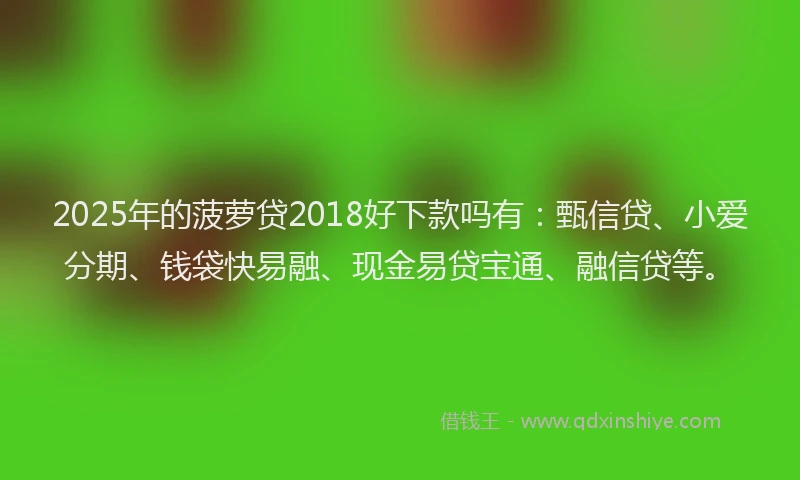 2025年的菠萝贷2018好下款吗有：甄信贷、小爱分期、钱袋快易融、现金易贷宝通、融信贷等。