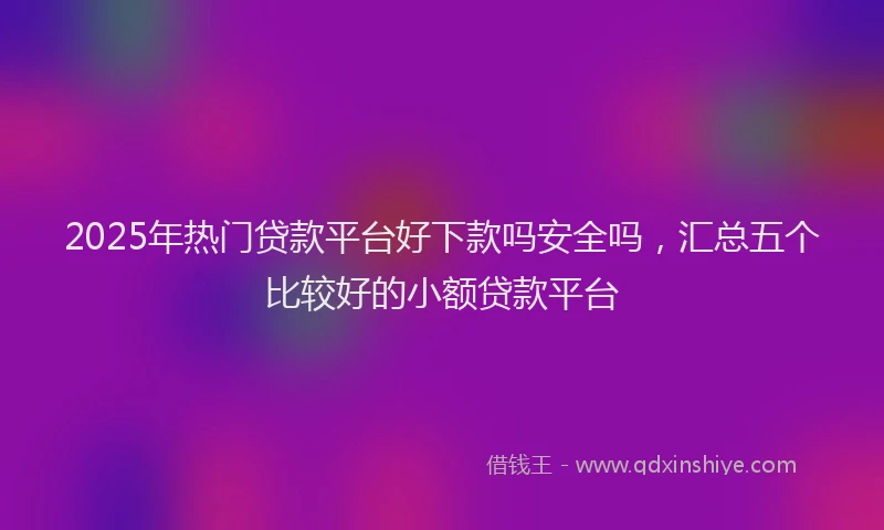 2025年热门贷款平台好下款吗安全吗，汇总五个比较好的小额贷款平台