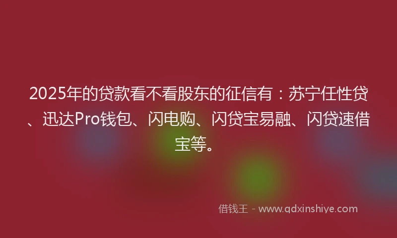 2025年的贷款看不看股东的征信有：苏宁任性贷、迅达Pro钱包、闪电购、闪贷宝易融、闪贷速借宝等。