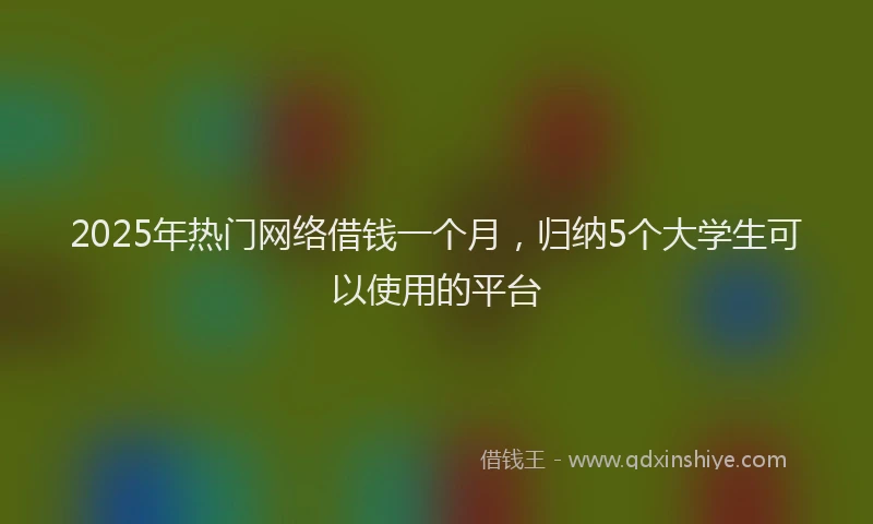 2025年热门网络借钱一个月，归纳5个大学生可以使用的平台