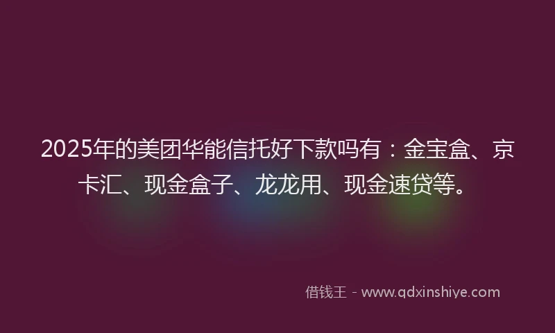 2025年的美团华能信托好下款吗有：金宝盒、京卡汇、现金盒子、龙龙用、现金速贷等。