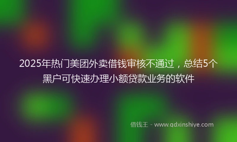 2025年热门美团外卖借钱审核不通过，总结5个黑户可快速办理小额贷款业务的软件