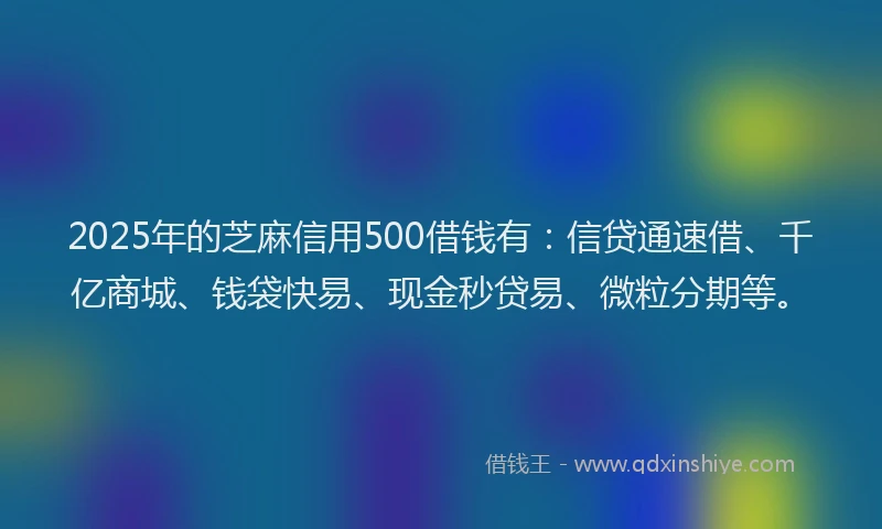 2025年的芝麻信用500借钱有：信贷通速借、千亿商城、钱袋快易、现金秒贷易、微粒分期等。