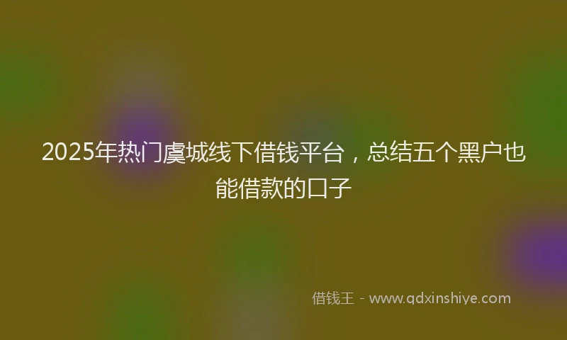 2025年热门虞城线下借钱平台，总结五个黑户也能借款的口子