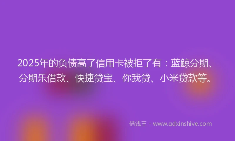 2025年的负债高了信用卡被拒了有：蓝鲸分期、分期乐借款、快捷贷宝、你我贷、小米贷款等。