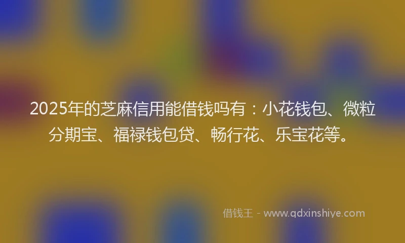2025年的芝麻信用能借钱吗有：小花钱包、微粒分期宝、福禄钱包贷、畅行花、乐宝花等。