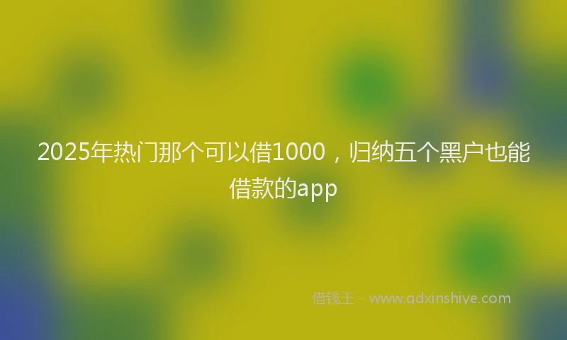 2025年热门那个可以借1000，归纳五个黑户也能借款的app