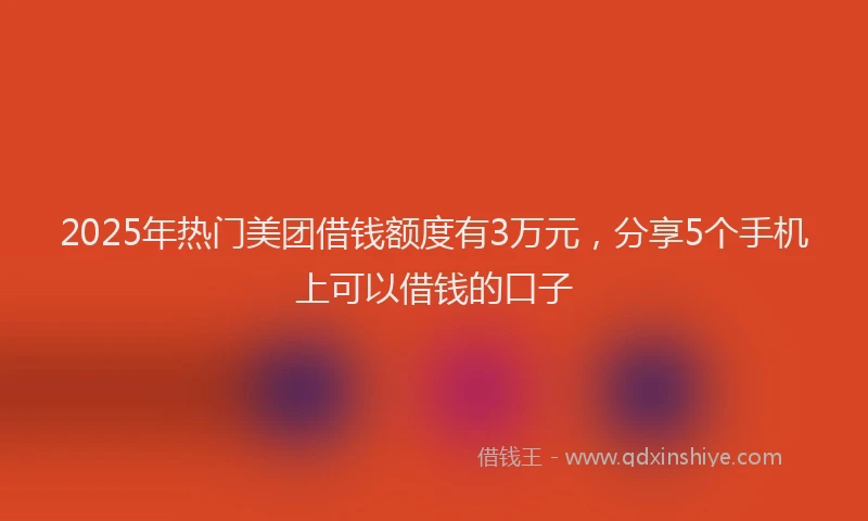 2025年热门美团借钱额度有3万元，分享5个手机上可以借钱的口子