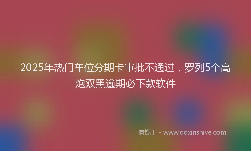 2025年热门车位分期卡审批不通过，罗列5个高炮双黑逾期必下款软件