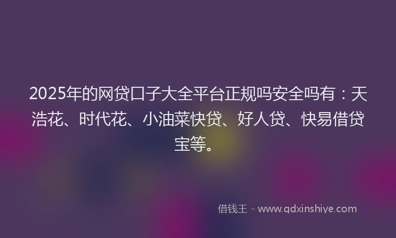 2025年的网贷口子大全平台正规吗安全吗有：天浩花、时代花、小油菜快贷、好人贷、快易借贷宝等。