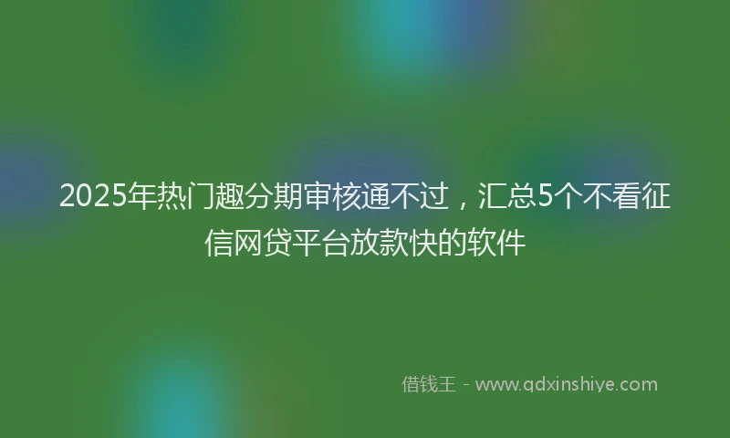 2025年热门趣分期审核通不过，汇总5个不看征信网贷平台放款快的软件