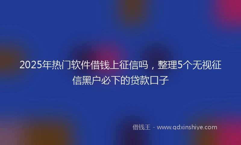 2025年热门软件借钱上征信吗，整理5个无视征信黑户必下的贷款口子
