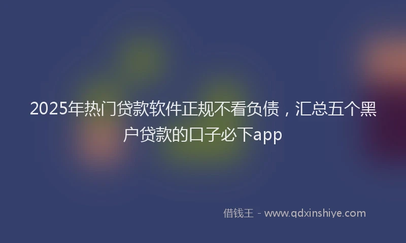 2025年热门贷款软件正规不看负债，汇总五个黑户贷款的口子必下app