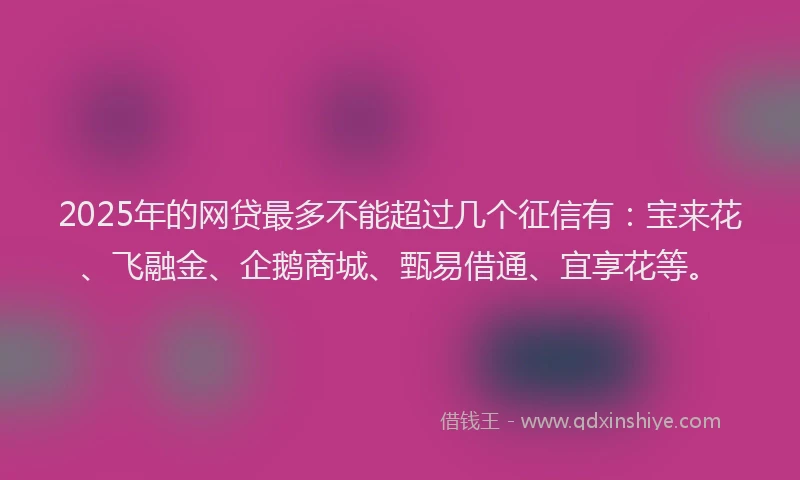 2025年的网贷最多不能超过几个征信有：宝来花、飞融金、企鹅商城、甄易借通、宜享花等。