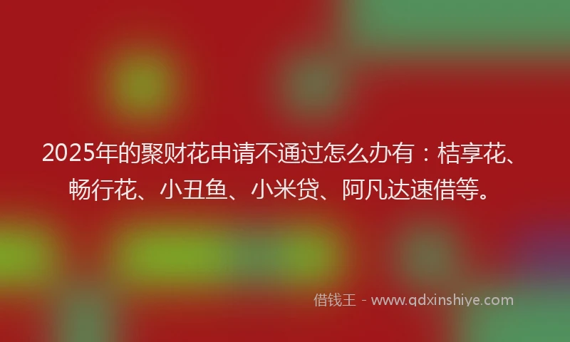 2025年的聚财花申请不通过怎么办有：桔享花、畅行花、小丑鱼、小米贷、阿凡达速借等。