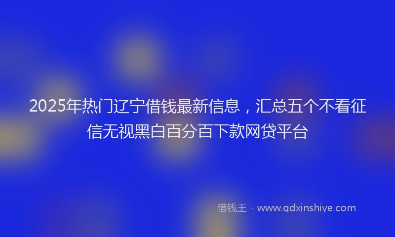 2025年热门辽宁借钱最新信息，汇总五个不看征信无视黑白百分百下款网贷平台