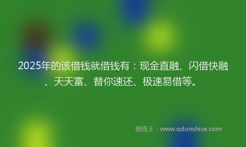 2025年的该借钱就借钱有：现金直融、闪借快融、天天富、替你速还、极速易借等。