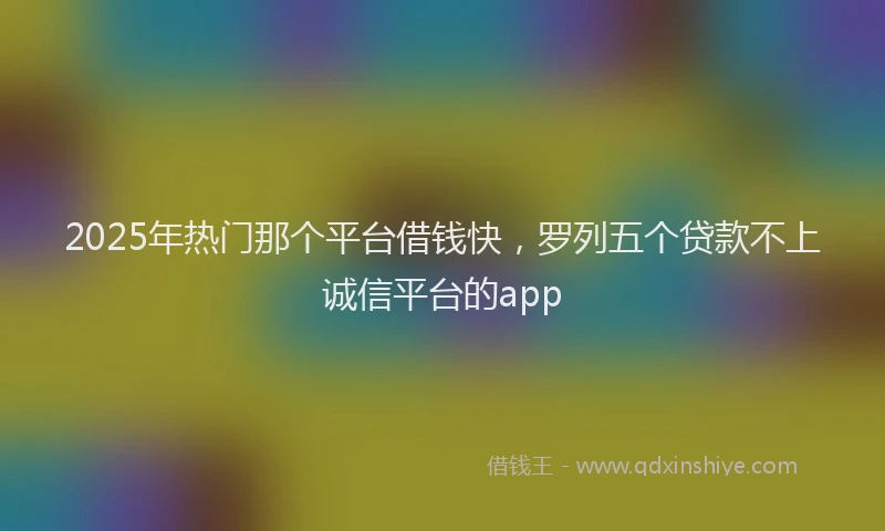 2025年热门那个平台借钱快，罗列五个贷款不上诚信平台的app