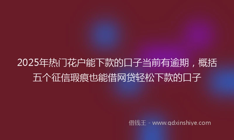 2025年热门花户能下款的口子当前有逾期，概括五个征信瑕疵也能借网贷轻松下款的口子