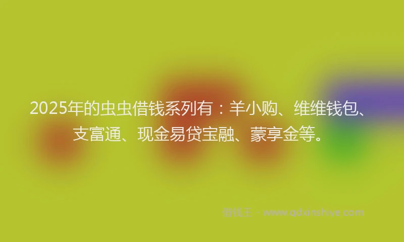 2025年的虫虫借钱系列有：羊小购、维维钱包、支富通、现金易贷宝融、蒙享金等。