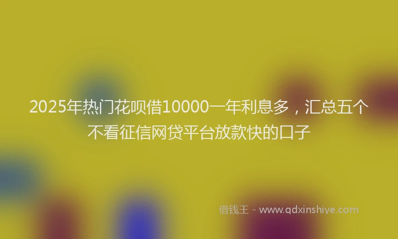 2025年热门花呗借10000一年利息多，汇总五个不看征信网贷平台放款快的口子