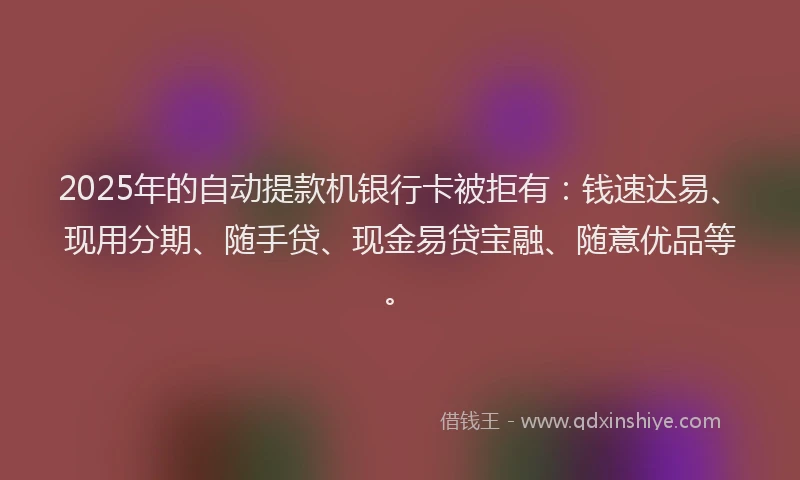 2025年的自动提款机银行卡被拒有：钱速达易、现用分期、随手贷、现金易贷宝融、随意优品等。