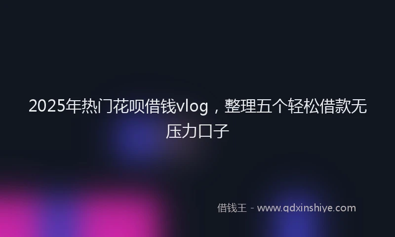 2025年热门花呗借钱vlog，整理五个轻松借款无压力口子