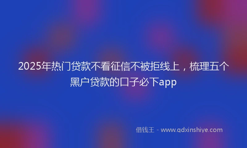 2025年热门贷款不看征信不被拒线上，梳理五个黑户贷款的口子必下app
