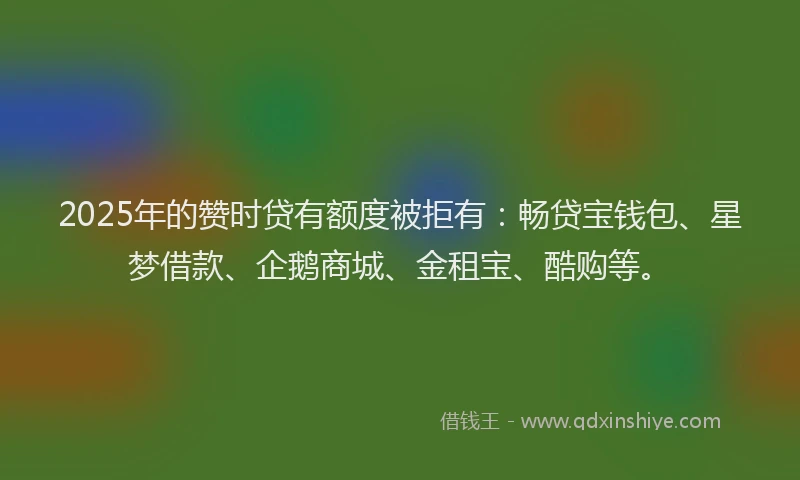 2025年的赞时贷有额度被拒有：畅贷宝钱包、星梦借款、企鹅商城、金租宝、酷购等。