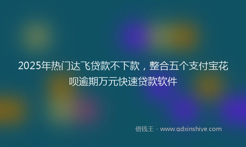 2025年热门达飞贷款不下款，整合五个支付宝花呗逾期万元快速贷款软件